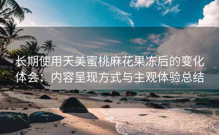 长期使用天美蜜桃麻花果冻后的变化体会:内容呈现方式与主观体验总结 长期使用天美蜜桃麻花果冻后的变化体会:内容呈现方式与主观体验总结