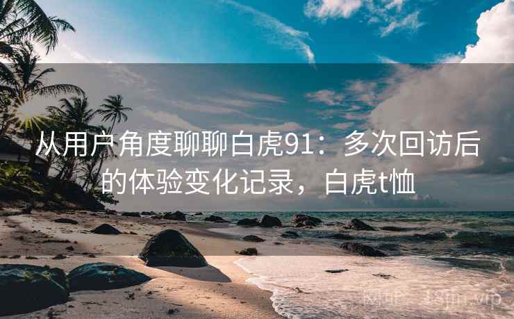 从用户角度聊聊白虎91:多次回访后的体验变化记录,白虎t恤 从用户角度聊聊白虎91:多次回访后的体验变化记录,白虎t恤