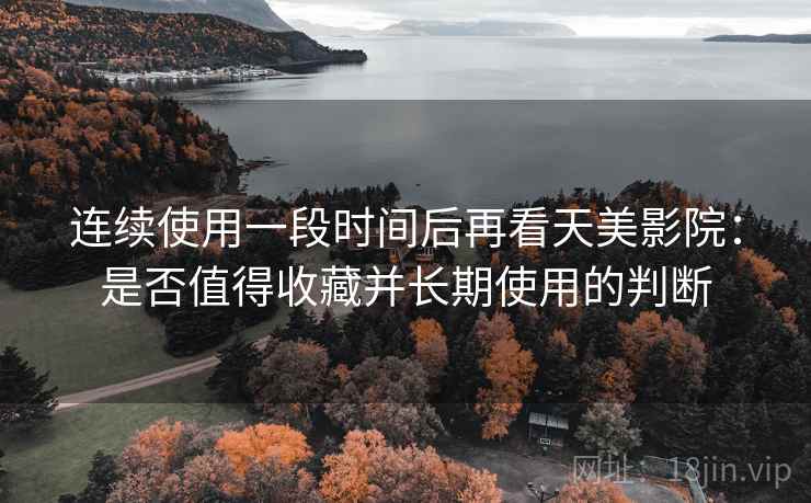 连续使用一段时间后再看天美影院：是否值得收藏并长期使用的判断
