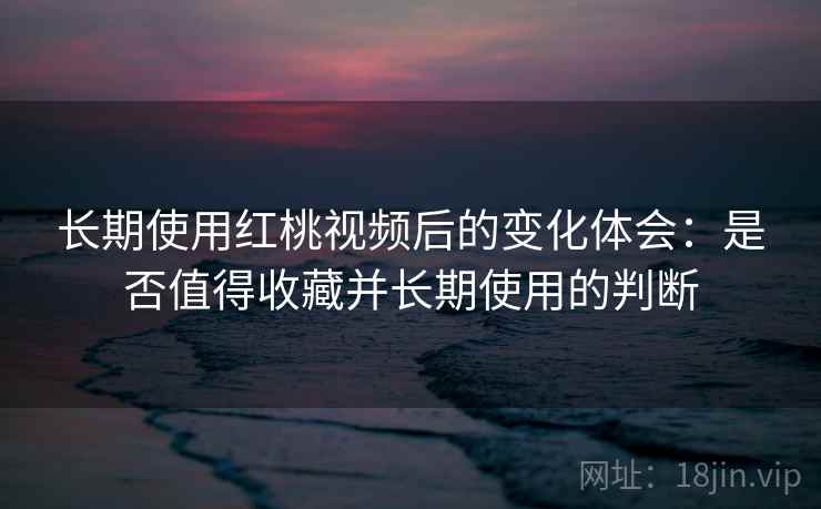 长期使用红桃视频后的变化体会：是否值得收藏并长期使用的判断