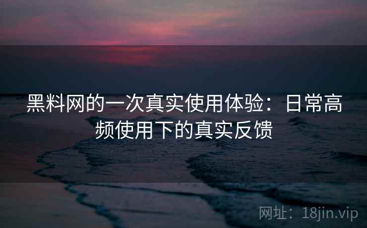 黑料网的一次真实使用体验：日常高频使用下的真实反馈