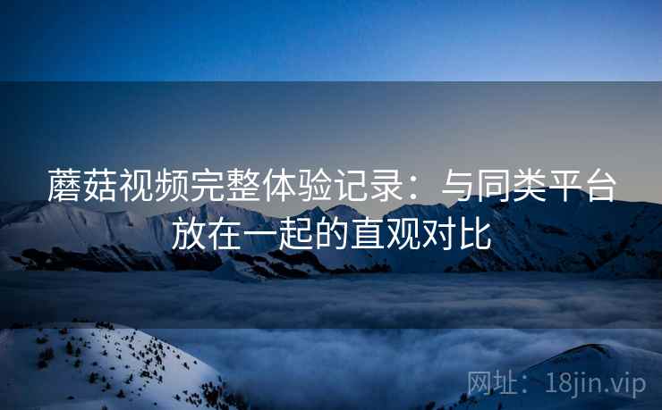 蘑菇视频完整体验记录:与同类平台放在一起的直观对比 蘑菇视频完整体验记录:与同类平台放在一起的直观对比