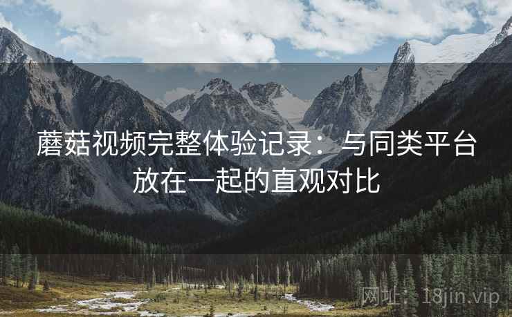 蘑菇视频完整体验记录:与同类平台放在一起的直观对比 蘑菇视频完整体验记录:与同类平台放在一起的直观对比