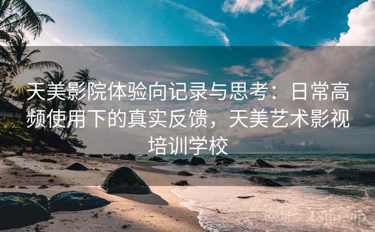 天美影院体验向记录与思考:日常高频使用下的真实反馈,天美艺术影视培训学校 天美影院体验向记录与思考:日常高频使用下的真实反馈,天美艺术影视培训学校