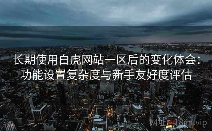 长期使用白虎网站一区后的变化体会:功能设置复杂度与新手友好度评估 长期使用白虎网站一区后的变化体会:功能设置复杂度与新手友好度评估