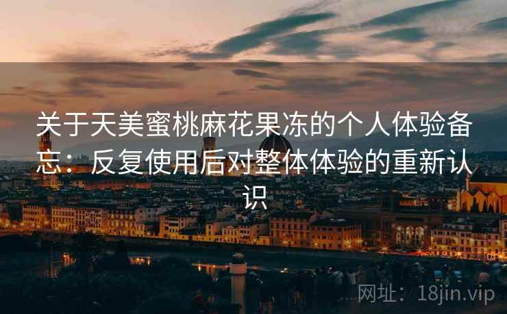 关于天美蜜桃麻花果冻的个人体验备忘：反复使用后对整体体验的重新认识
