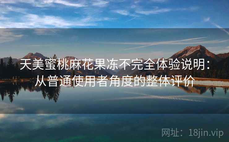 天美蜜桃麻花果冻不完全体验说明:从普通使用者角度的整体评价 天美蜜桃麻花果冻不完全体验说明:从普通使用者角度的整体评价